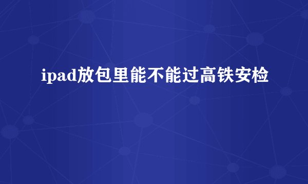 ipad放包里能不能过高铁安检