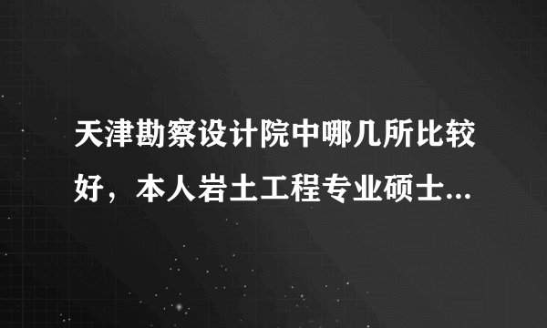 天津勘察设计院中哪几所比较好，本人岩土工程专业硕士，面临找工作想了解下，先谢谢各位帮解答了