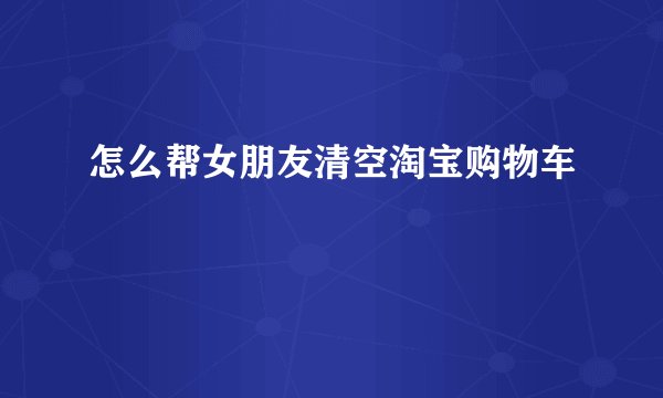 怎么帮女朋友清空淘宝购物车