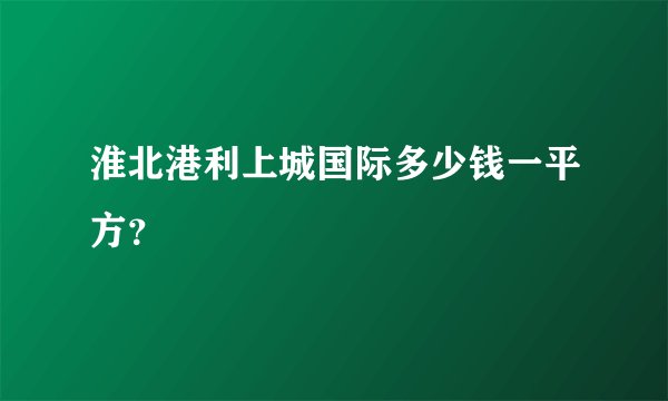 淮北港利上城国际多少钱一平方？