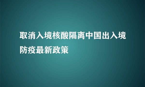 取消入境核酸隔离中国出入境防疫最新政策