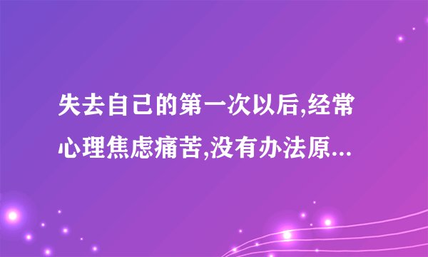 失去自己的第一次以后,经常心理焦虑痛苦,没有办法原谅自己,觉得自己不完整，该怎么办？