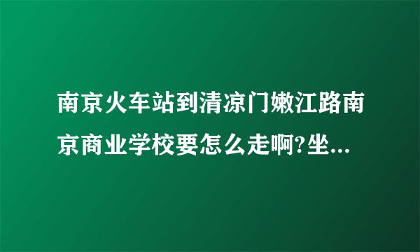 南京火车站到清凉门嫩江路南京商业学校要怎么走啊?坐公交的线路是什么？打的大概多少钱，要多长时间？