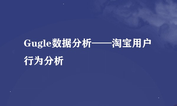 Gugle数据分析——淘宝用户行为分析