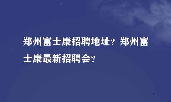 郑州富士康招聘地址？郑州富士康最新招聘会？