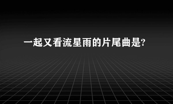 一起又看流星雨的片尾曲是?