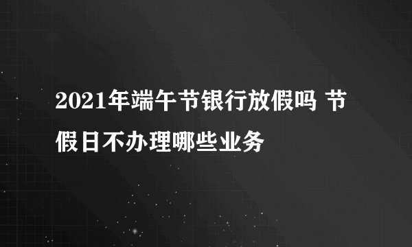 2021年端午节银行放假吗 节假日不办理哪些业务