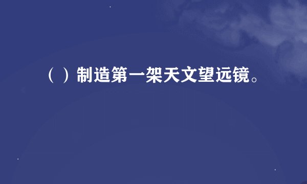 （）制造第一架天文望远镜。