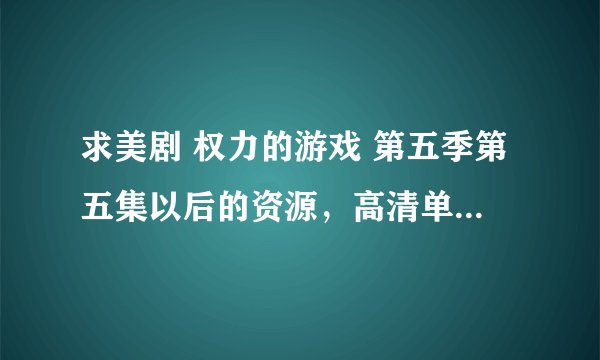 求美剧 权力的游戏 第五季第五集以后的资源，高清单集4G以上感谢！