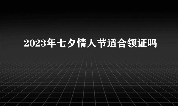 2023年七夕情人节适合领证吗