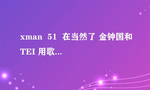 xman  51  在当然了 金钟国和TEI 用歌声攻击   那几首的名字是什么？