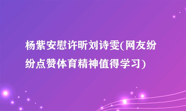 杨紫安慰许昕刘诗雯(网友纷纷点赞体育精神值得学习)