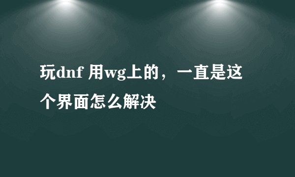 玩dnf 用wg上的，一直是这个界面怎么解决