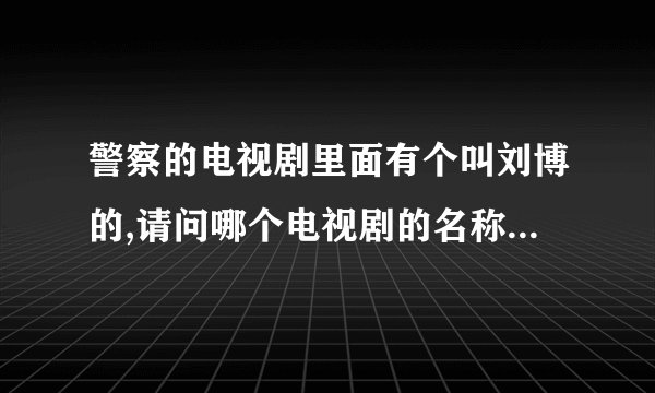 警察的电视剧里面有个叫刘博的,请问哪个电视剧的名称是什么?