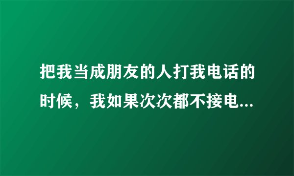 把我当成朋友的人打我电话的时候，我如果次次都不接电话的话会怎样呢？