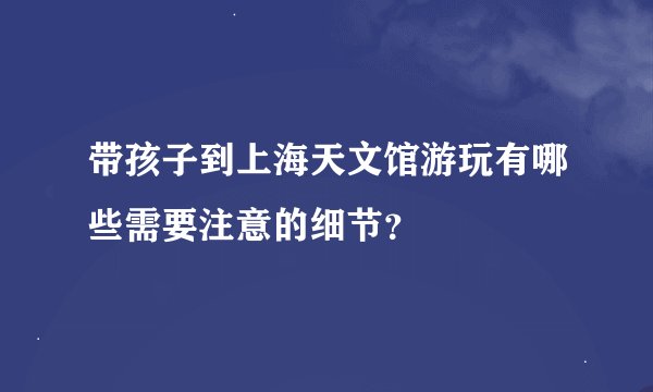 带孩子到上海天文馆游玩有哪些需要注意的细节？