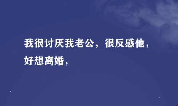 我很讨厌我老公，很反感他，好想离婚，