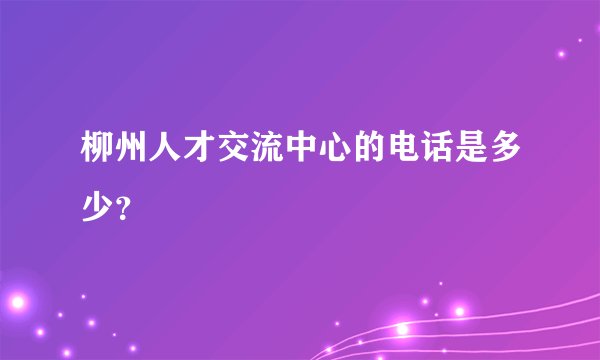 柳州人才交流中心的电话是多少？
