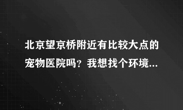北京望京桥附近有比较大点的宠物医院吗？我想找个环境好点的，干净点的。服务好点的。跪求~~~~