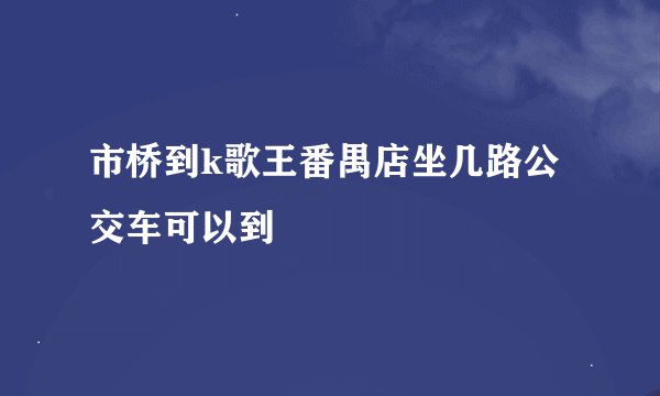 市桥到k歌王番禺店坐几路公交车可以到