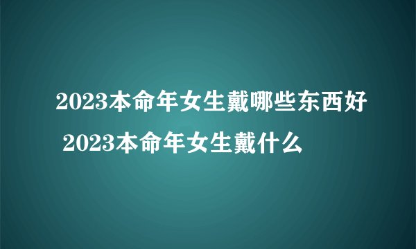 2023本命年女生戴哪些东西好 2023本命年女生戴什么