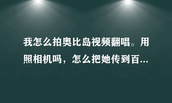我怎么拍奥比岛视频翻唱。用照相机吗，怎么把她传到百度视频爱拍。详细，好的我追加