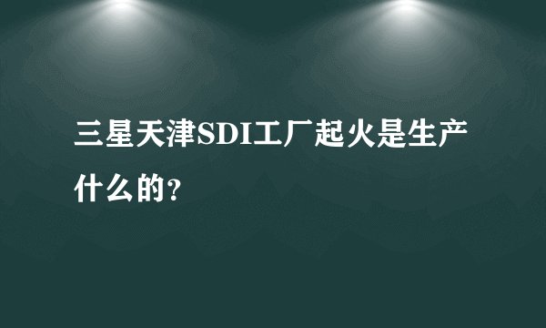 三星天津SDI工厂起火是生产什么的？