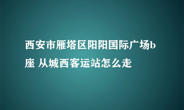 西安市雁塔区阳阳国际广场b座 从城西客运站怎么走