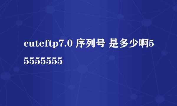 cuteftp7.0 序列号 是多少啊55555555