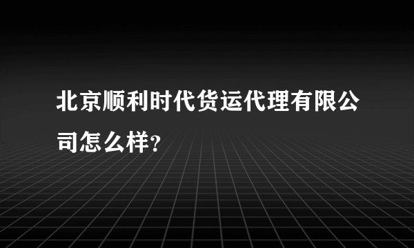 北京顺利时代货运代理有限公司怎么样？