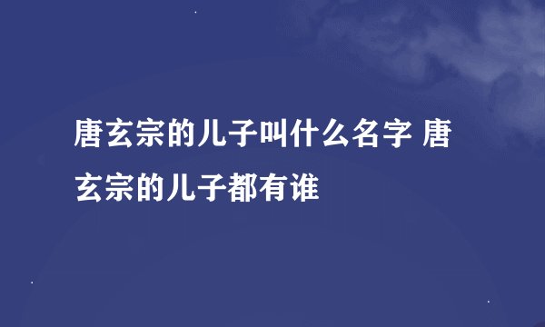唐玄宗的儿子叫什么名字 唐玄宗的儿子都有谁