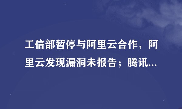 工信部暂停与阿里云合作，阿里云发现漏洞未报告；腾讯派息式减持京东，持股比例骤降至约2.3%