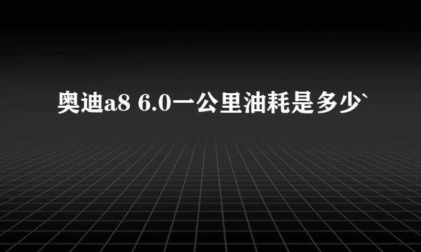 奥迪a8 6.0一公里油耗是多少`