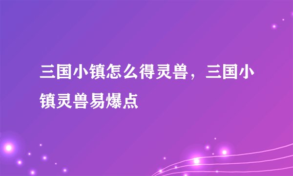 三国小镇怎么得灵兽，三国小镇灵兽易爆点