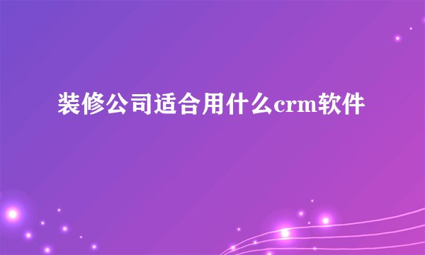 装修公司适合用什么crm软件