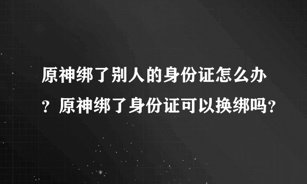 原神绑了别人的身份证怎么办？原神绑了身份证可以换绑吗？