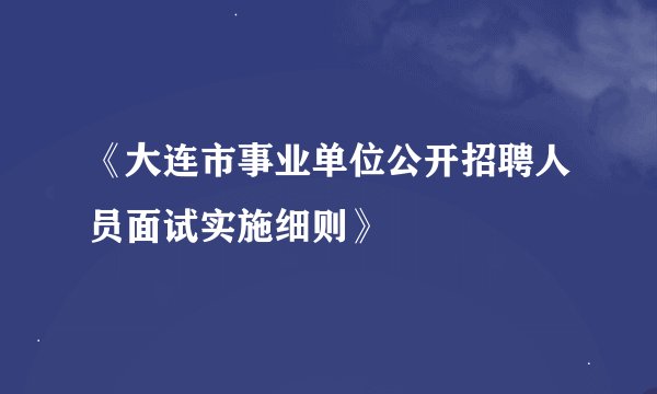 《大连市事业单位公开招聘人员面试实施细则》