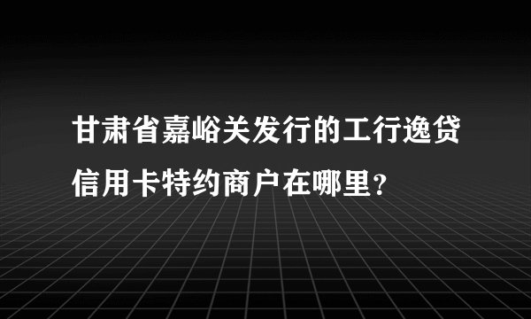 甘肃省嘉峪关发行的工行逸贷信用卡特约商户在哪里？