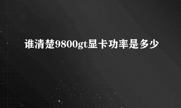 谁清楚9800gt显卡功率是多少