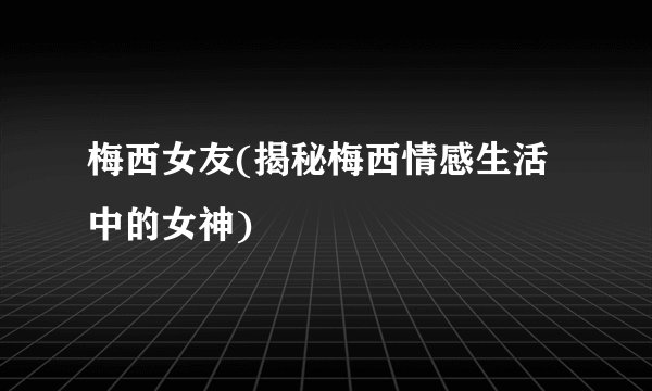 梅西女友(揭秘梅西情感生活中的女神)