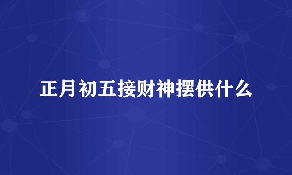 正月初五接财神摆供什么