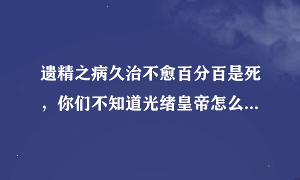遗精之病久治不愈百分百是死，你们不知道光绪皇帝怎么死的吧，遗精久治不愈肾水不能滋润五脏导致不安，...