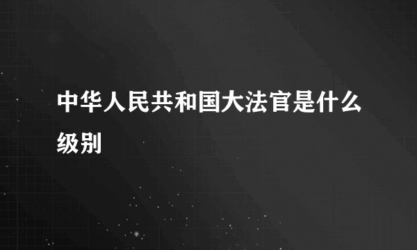 中华人民共和国大法官是什么级别
