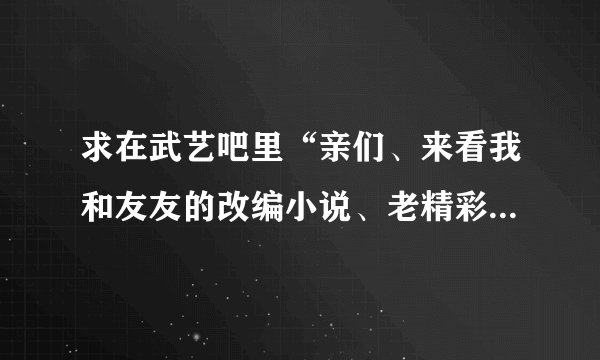 求在武艺吧里“亲们、来看我和友友的改编小说、老精彩了~”这篇帖子的作者QQ！