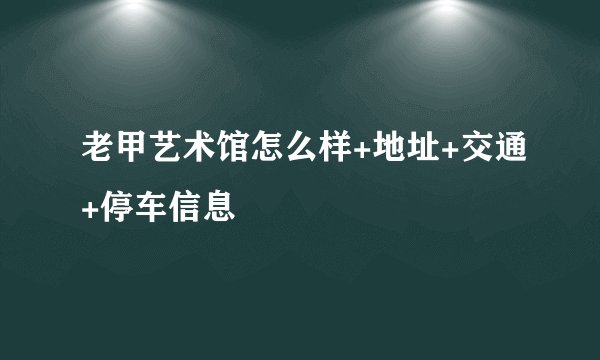 老甲艺术馆怎么样+地址+交通+停车信息