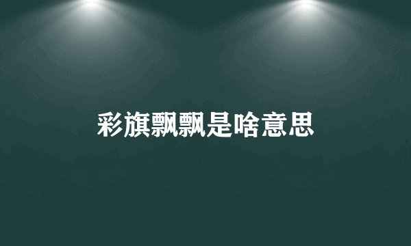 彩旗飘飘是啥意思