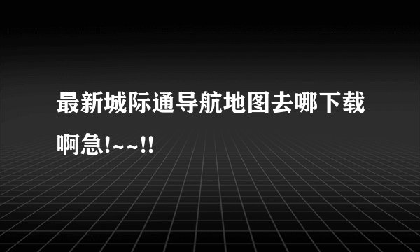 最新城际通导航地图去哪下载啊急!~~!!