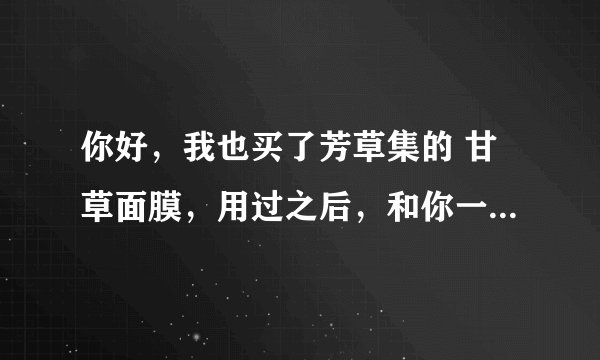 你好，我也买了芳草集的 甘草面膜，用过之后，和你一样的症状，也是 发红发热，