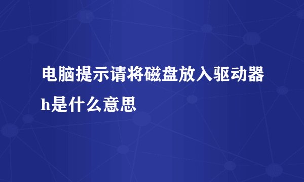 电脑提示请将磁盘放入驱动器h是什么意思