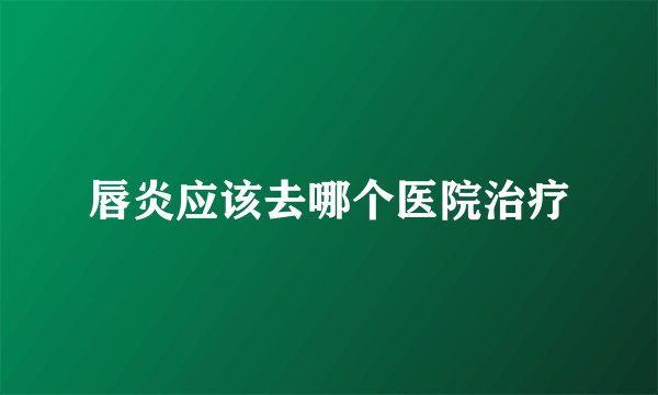 唇炎应该去哪个医院治疗